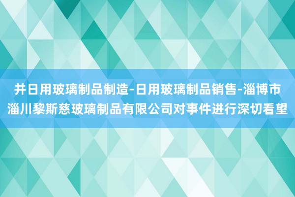 并日用玻璃制品制造-日用玻璃制品销售-淄博市淄川黎斯慈玻璃制品有限公司对事件进行深切看望